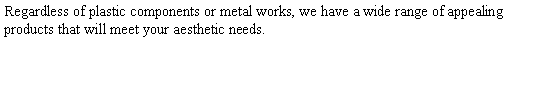Text Box: Regardless of plastic components or metal works, we have a wide range of appealing products that will meet your aesthetic needs.  