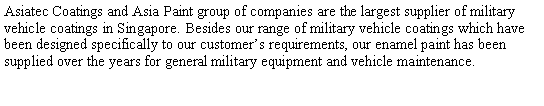 Text Box: Asiatec Coatings and Asia Paint group of companies are the largest supplier of military vehicle coatings in Singapore. Besides our range of military vehicle coatings which have been designed specifically to our customers requirements, our enamel paint has been supplied over the years for general military equipment and vehicle maintenance. 