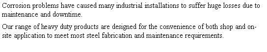 Text Box: Corrosion problems have caused many industrial installations to suffer huge losses due to maintenance and downtime. Our range of heavy duty products are designed for the convenience of both shop and on-site application to meet most steel fabrication and maintenance requirements.